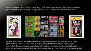 Chik Shampoo: Chik Shampoo ( Cavin Kare) used penetration pricing by changing the whole
game altogether by launching a completely new SKU ( sachets) into the Indian market.
Sachets were present before Chik came to market but they were not present for all FMCG
product. With Chik’s sachets. Cavin Kare group targeted the lower level of the pyramid
successfully. In response to the attack, the global giants like Unilever, Garnier, P&G etc. had to
come out with sachets which they were used to give free of cost as samples in rest of the world.
 