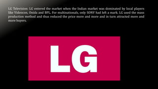LG Television: LG entered the market when the Indian market was dominated by local players
like Videocon, Onida and BPL. For multinationals, only SONY had left a mark. LG used the mass
production method and thus reduced the price more and more and in turn attracted more and
more buyers.
 