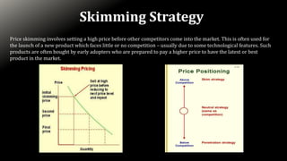 Skimming Strategy
Price skimming involves setting a high price before other competitors come into the market. This is often used for
the launch of a new product which faces little or no competition – usually due to some technological features. Such
products are often bought by early adopters who are prepared to pay a higher price to have the latest or best
product in the market.
 