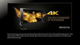 Sony earned huge revenues by using skimming pricing technique for their LCD and LED display panels. They
were priced at INR 21 lakhs almost a decade ago and now they are priced at 43 lakhs for a similarly sized
better featured model.
 