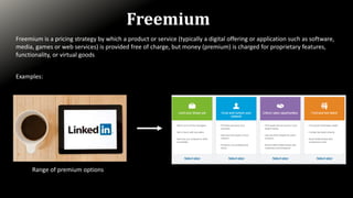 Freemium
Freemium is a pricing strategy by which a product or service (typically a digital offering or application such as software,
media, games or web services) is provided free of charge, but money (premium) is charged for proprietary features,
functionality, or virtual goods
Examples:
Range of premium options
 