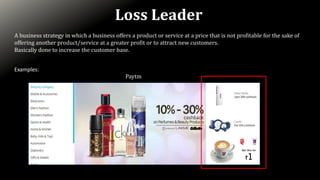 Loss Leader
A business strategy in which a business offers a product or service at a price that is not profitable for the sake of
offering another product/service at a greater profit or to attract new customers.
Basically done to increase the customer base.
Examples:
Paytm
 