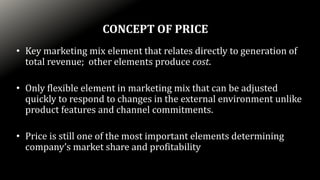 • Key marketing mix element that relates directly to generation of
total revenue; other elements produce cost.
• Only flexible element in marketing mix that can be adjusted
quickly to respond to changes in the external environment unlike
product features and channel commitments.
• Price is still one of the most important elements determining
company’s market share and profitability
CONCEPT OF PRICE
 