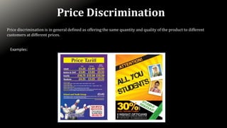 Price discrimination is in general defined as offering the same quantity and quality of the product to different
customers at different prices.
Price Discrimination
Examples:
 