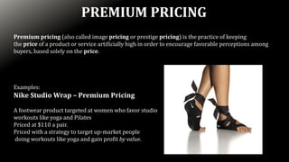 Premium pricing (also called image pricing or prestige pricing) is the practice of keeping
the price of a product or service artificially high in order to encourage favorable perceptions among
buyers, based solely on the price.
Examples:
Nike Studio Wrap – Premium Pricing
A footwear product targeted at women who favor studio
workouts like yoga and Pilates
Priced at $110 a pair.
Priced with a strategy to target up-market people
doing workouts like yoga and gain profit by value.
PREMIUM PRICING
 