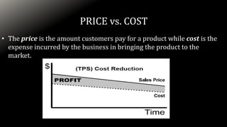 PRICE vs. COST
• The price is the amount customers pay for a product while cost is the
expense incurred by the business in bringing the product to the
market.
 