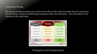 Comparative Pricing:
The pricing strategy that gives you a deal of two offers at the same time while they are similar but
the marketing strategist is deliberately making one offer more attractive – due to the effect of the
existence of the other offer.
Pricing plan of web hosting company
 