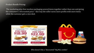 Product Bundle Pricing:
The marketing ploy that involves packaging several items together rather than one and giving
the consumers a discounted price – this way the seller earns more profits with more items
while the customer gets a nice deal.
Who doesn’t like a “discounted” Big Mac combo?
 