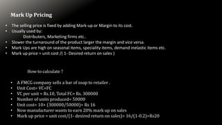 Mark Up Pricing
• The selling price is fixed by adding Mark-up or Margin to its cost.
• Usually used by:
Distributers, Marketing firms etc..
• Slower the turnaround of the product larger the margin and vice versa.
• Mark Ups are high on seasonal items, speciality items, demand inelastic items etc.
• Mark up price = unit cost /( 1- Desired return on sales )
How to calculate ?
• A FMCG company sells a bar of soap to retailer .
• Unit Cost= VC+FC
• VC per unit = Rs.10, Total FC= Rs. 300000
• Number of units produced= 50000
• Unit cost= 10+ (300000/50000)= Rs 16
• Now manufacturer wants to earn 20% mark up on sales
• Mark up price = unit cost/(1- desired return on sales)= 16/(1-0.2)=Rs20
 