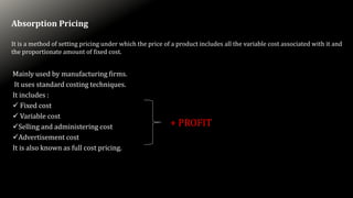 Absorption Pricing
It is a method of setting pricing under which the price of a product includes all the variable cost associated with it and
the proportionate amount of fixed cost.
Mainly used by manufacturing firms.
It uses standard costing techniques.
It includes :
 Fixed cost
 Variable cost
Selling and administering cost
Advertisement cost
It is also known as full cost pricing.
+ PROFIT
 