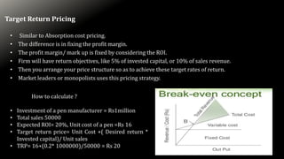 Target Return Pricing
• Similar to Absorption cost pricing.
• The difference is in fixing the profit margin.
• The profit margin/ mark up is fixed by considering the ROI.
• Firm will have return objectives, like 5% of invested capital, or 10% of sales revenue.
• Then you arrange your price structure so as to achieve these target rates of return.
• Market leaders or monopolists uses this pricing strategy.
How to calculate ?
• Investment of a pen manufacturer = Rs1million
• Total sales 50000
• Expected ROI= 20%, Unit cost of a pen =Rs 16
• Target return price= Unit Cost +( Desired return *
Invested capital)/ Unit sales
• TRP= 16+(0.2* 1000000)/50000 = Rs 20
 