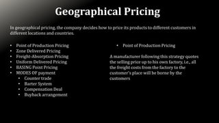 Geographical Pricing
In geographical pricing, the company decides how to price its products to different customers in
different locations and countries.
• Point of Production Pricing
• Zone Delivered Pricing
• Freight-Absorption Pricing
• Uniform Delivered Pricing
• BASING Point Pricing
• MODES OF payment
• Counter trade
• Barter System
• Compensation Deal
• Buyback arrangement
• Point of Production Pricing
A manufacturer following this strategy quotes
the selling price up to his own factory, i.e., all
the freight costs from the factory to the
customer's place will be borne by the
customers
 