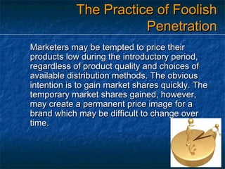 The Practice of Foolish
Penetration
Marketers may be tempted to price their
products low during the introductory period,
regardless of product quality and choices of
available distribution methods. The obvious
intention is to gain market shares quickly. The
temporary market shares gained, however,
may create a permanent price image for a
brand which may be difficult to change over
time.

 