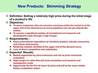 New Products: Skimming Strategy
 Definition: Setting a relatively high price during the initial stage
of a product’s life.
 Objectives
 To serve customers who are not price conscious while the market is at the
upper end of the demand curve and competition has not yet entered the
market.
 To recover a significant portion of promotional and research and
development costs through a high margin.
 Requirements: :
 Heavy promotional expenditure to introduce product, educate consumers,
and induce early buying.
 Relatively inelastic demand at the upper end of the demand curve.
 Lack of direct competition and substitutes.
 Expected Results:
 Market segmented by price-conscious and not so price conscious
customers.
 High margin on sales that will cover promotion and research and
development costs.
 Opportunity for the firm to lower its price and sell to the mass market
before competition enters.
 