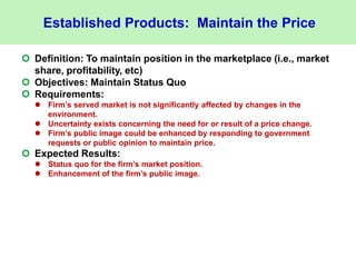 Established Products: Maintain the Price
 Definition: To maintain position in the marketplace (i.e., market
share, profitability, etc)
 Objectives: Maintain Status Quo
 Requirements:
 Firm’s served market is not significantly affected by changes in the
environment.
 Uncertainty exists concerning the need for or result of a price change.
 Firm’s public image could be enhanced by responding to government
requests or public opinion to maintain price.
 Expected Results:
 Status quo for the firm’s market position.
 Enhancement of the firm’s public image.
 
