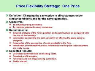 Price Flexibility Strategy: One Price
 Definition: Charging the same price to all customers under
similar conditions and for the same quantities.
 Objectives:
 To simplify pricing decisions.
 To maintain goodwill among customers.
 Requirements:
 Detailed analysis of the firm’s position and cost structure as compared with
the rest of the industry.
 Information concerning the cost variability of offering the same price to
everyone.
 Knowledge of the economies of scale available to the firm.
 Information on competitive prices; information on the price that customers
are ready to pay.
 Expected Results:
 Decreased administrative and selling costs.
 Constant profit margins.
 Favorable and fair image among customers.
 Stable market.
 