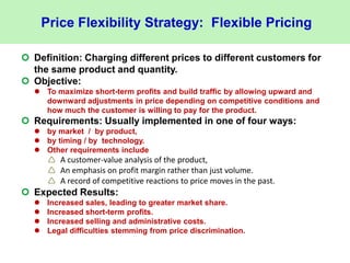 Price Flexibility Strategy: Flexible Pricing
 Definition: Charging different prices to different customers for
the same product and quantity.
 Objective:
 To maximize short-term profits and build traffic by allowing upward and
downward adjustments in price depending on competitive conditions and
how much the customer is willing to pay for the product.
 Requirements: Usually implemented in one of four ways:
 by market / by product,
 by timing / by technology.
 Other requirements include
 A customer-value analysis of the product,
 An emphasis on profit margin rather than just volume.
 A record of competitive reactions to price moves in the past.
 Expected Results:
 Increased sales, leading to greater market share.
 Increased short-term profits.
 Increased selling and administrative costs.
 Legal difficulties stemming from price discrimination.
 