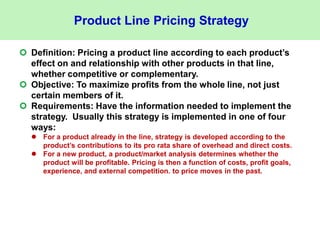 Product Line Pricing Strategy
 Definition: Pricing a product line according to each product’s
effect on and relationship with other products in that line,
whether competitive or complementary.
 Objective: To maximize profits from the whole line, not just
certain members of it.
 Requirements: Have the information needed to implement the
strategy. Usually this strategy is implemented in one of four
ways:
 For a product already in the line, strategy is developed according to the
product’s contributions to its pro rata share of overhead and direct costs.
 For a new product, a product/market analysis determines whether the
product will be profitable. Pricing is then a function of costs, profit goals,
experience, and external competition. to price moves in the past.
 