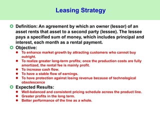 Leasing Strategy
 Definition: An agreement by which an owner (lessor) of an
asset rents that asset to a second party (lessee). The lessee
pays a specified sum of money, which includes principal and
interest, each month as a rental payment.
 Objective:
 To enhance market growth by attracting customers who cannot buy
outright.
 To realize greater long-term profits; once the production costs are fully
amortized, the rental fee is mainly profit.
 To increase cash flow.
 To have a stable flow of earnings.
 To have protection against losing revenue because of technological
obsolescence
 Expected Results:
 Well-balanced and consistent pricing schedule across the product line.
 Greater profits in the long term.
 Better performance of the line as a whole.
 