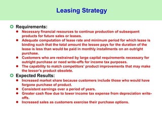 Leasing Strategy
 Requirements:
 Necessary financial resources to continue production of subsequent
products for future sales or leases.
 Adequate computation of lease rate and minimum period for which lease is
binding such that the total amount the lessee pays for the duration of the
lease is less than would be paid in monthly installments on an outright
purchase.
 Customers who are restrained by large capital requirements necessary for
outright purchase or need write-offs for income tax purposes.
 The capability to match competitors’ product improvements that may make
the lessor’s product obsolete.
 Expected Results:
 Increased market share because customers include those who would have
forgone purchase of product.
 Consistent earnings over a period of years.
 Greater cash flow due to lower income tax expense from depreciation write-
offs.
 Increased sales as customers exercise their purchase options.
 