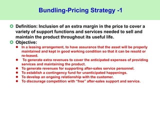 Bundling-Pricing Strategy -1
 Definition: Inclusion of an extra margin in the price to cover a
variety of support functions and services needed to sell and
maintain the product throughout its useful life.
 Objective:
 In a leasing arrangement, to have assurance that the asset will be properly
maintained and kept in good working condition so that it can be resold or
re-leased.
 To generate extra revenues to cover the anticipated expenses of providing
services and maintaining the product.
 To generate revenues for supporting after-sales service personnel.
 To establish a contingency fund for unanticipated happenings.
 To develop an ongoing relationship with the customer.
 To discourage competition with “free” after-sales support and service.
 
