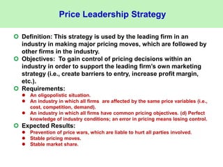 Price Leadership Strategy
 Definition: This strategy is used by the leading firm in an
industry in making major pricing moves, which are followed by
other firms in the industry.
 Objectives: To gain control of pricing decisions within an
industry in order to support the leading firm’s own marketing
strategy (i.e., create barriers to entry, increase profit margin,
etc.).
 Requirements:
 An oligopolistic situation.
 An industry in which all firms are affected by the same price variables (i.e.,
cost, competition, demand).
 An industry in which all firms have common pricing objectives. (d) Perfect
knowledge of industry conditions; an error in pricing means losing control.
 Expected Results:
 Prevention of price wars, which are liable to hurt all parties involved.
 Stable pricing moves.
 Stable market share.
 
