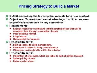 Pricing Strategy to Build a Market
 Definition: Setting the lowest price possible for a new product
 Objectives: To seek such a cost advantage that it cannot ever
be profitably overcome by any competitor.
 Requirements:
 Enough resources to withstand initial operating losses that will be
recovered later through economies of scale.
 Price-sensitive market.
 Large market.
 High elasticity of demand.
 Expected Results:
 Start-up losses to build market share.
 Creation of a barrier to entry to the industry.
 Ultimately, cost leadership within the industry.
 Expected Results:
 Prevention of price wars, which are liable to hurt all parties involved.
 Stable pricing moves.
 Stable market share.
 