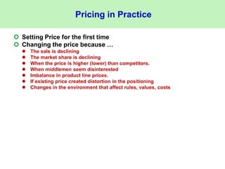 Pricing in Practice
 Setting Price for the first time
 Changing the price because …
 The sale is declining
 The market share is declining
 When the price is higher (lower) than competitors.
 When middlemen seem disinterested
 Imbalance in product line prices.
 If existing price created distortion in the positioning
 Changes in the environment that affect rules, values, costs
 