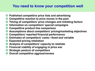 You need to know your competition well
 Published competitive price lists and advertising
 Competitive reaction to price moves in the past
 Timing of competitors’ price changes and initiating factors
 Information on competitors’ special campaigns
 Competitive product line comparison
 Assumptions about competitors’ pricing/marketing objectives
 Competitors’ reported financial performance
 Estimates of competitors’ costs—fixed and variable
 Expected pricing retaliation
 Analysis of competitors’ capacity to retaliate
 Financial viability of engaging in price war
 Strategic posture of competitors
 Overall competitive aggressiveness
 