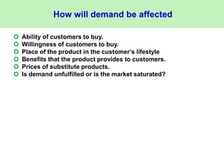 How will demand be affected
 Ability of customers to buy.
 Willingness of customers to buy.
 Place of the product in the customer’s lifestyle
 Benefits that the product provides to customers.
 Prices of substitute products.
 Is demand unfulfilled or is the market saturated?
 