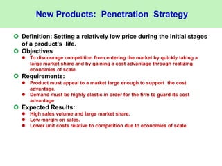 New Products: Penetration Strategy
 Definition: Setting a relatively low price during the initial stages
of a product’s life.
 Objectives
 To discourage competition from entering the market by quickly taking a
large market share and by gaining a cost advantage through realizing
economies of scale
 Requirements:
 Product must appeal to a market large enough to support the cost
advantage.
 Demand must be highly elastic in order for the firm to guard its cost
advantage
 Expected Results:
 High sales volume and large market share.
 Low margin on sales.
 Lower unit costs relative to competition due to economies of scale.
 