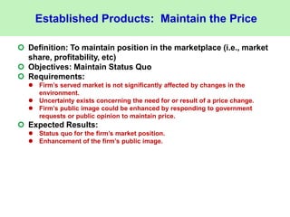 Established Products: Maintain the Price
 Definition: To maintain position in the marketplace (i.e., market
share, profitability, etc)
 Objectives: Maintain Status Quo
 Requirements:
 Firm’s served market is not significantly affected by changes in the
environment.
 Uncertainty exists concerning the need for or result of a price change.
 Firm’s public image could be enhanced by responding to government
requests or public opinion to maintain price.
 Expected Results:
 Status quo for the firm’s market position.
 Enhancement of the firm’s public image.
 
