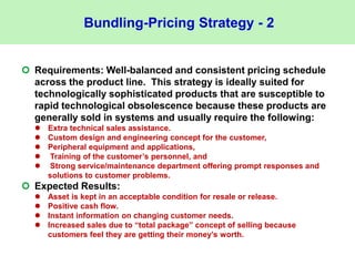 Bundling-Pricing Strategy - 2
 Requirements: Well-balanced and consistent pricing schedule
across the product line. This strategy is ideally suited for
technologically sophisticated products that are susceptible to
rapid technological obsolescence because these products are
generally sold in systems and usually require the following:
 Extra technical sales assistance.
 Custom design and engineering concept for the customer,
 Peripheral equipment and applications,
 Training of the customer’s personnel, and
 Strong service/maintenance department offering prompt responses and
solutions to customer problems.
 Expected Results:
 Asset is kept in an acceptable condition for resale or release.
 Positive cash flow.
 Instant information on changing customer needs.
 Increased sales due to “total package” concept of selling because
customers feel they are getting their money’s worth.
 