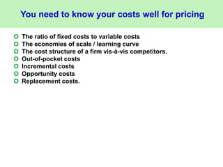 You need to know your costs well for pricing
 The ratio of fixed costs to variable costs
 The economies of scale / learning curve
 The cost structure of a firm vis-à-vis competitors.
 Out-of-pocket costs
 Incremental costs
 Opportunity costs
 Replacement costs.
 