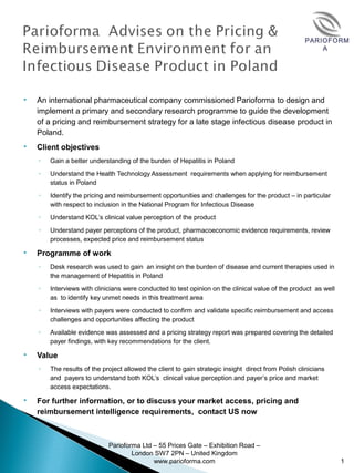 PARIOFORM
A
 An international pharmaceutical company commissioned Parioforma to design and
implement a primary and secondary research programme to guide the development
of a pricing and reimbursement strategy for a late stage infectious disease product in
Poland.
 Client objectives
◦ Gain a better understanding of the burden of Hepatitis in Poland
◦ Understand the Health Technology Assessment requirements when applying for reimbursement
status in Poland
◦ Identify the pricing and reimbursement opportunities and challenges for the product – in particular
with respect to inclusion in the National Program for Infectious Disease
◦ Understand KOL’s clinical value perception of the product
◦ Understand payer perceptions of the product, pharmacoeconomic evidence requirements, review
processes, expected price and reimbursement status
 Programme of work
◦ Desk research was used to gain an insight on the burden of disease and current therapies used in
the management of Hepatitis in Poland
◦ Interviews with clinicians were conducted to test opinion on the clinical value of the product as well
as to identify key unmet needs in this treatment area
◦ Interviews with payers were conducted to confirm and validate specific reimbursement and access
challenges and opportunities affecting the product
◦ Available evidence was assessed and a pricing strategy report was prepared covering the detailed
payer findings, with key recommendations for the client.
 Value
◦ The results of the project allowed the client to gain strategic insight direct from Polish clinicians
and payers to understand both KOL’s clinical value perception and payer’s price and market
access expectations.
 For further information, or to discuss your market access, pricing and 
reimbursement intelligence requirements,  contact US now
Parioforma Ltd – 55 Prices Gate – Exhibition Road –
London SW7 2PN – United Kingdom
www.parioforma.com 1
 