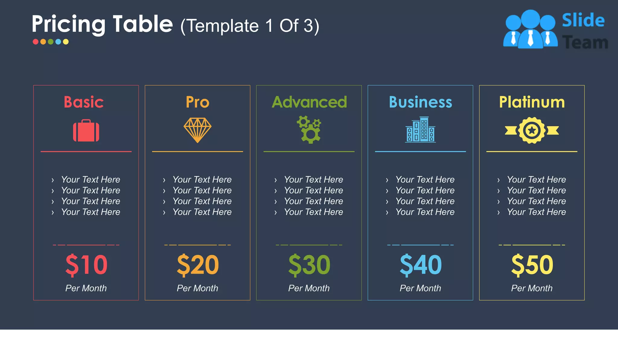 Pricing Table (Template 1 Of 3)
12
Advanced
$30
Per Month
› Your Text Here
› Your Text Here
› Your Text Here
› Your Text Here
Per Month
$10
› Your Text Here
› Your Text Here
› Your Text Here
› Your Text Here
Basic
› Your Text Here
› Your Text Here
› Your Text Here
› Your Text Here
Pro
Per Month
$20
› Your Text Here
› Your Text Here
› Your Text Here
› Your Text Here
Business
$40
Per Month
› Your Text Here
› Your Text Here
› Your Text Here
› Your Text Here
Platinum
$50
Per Month
 