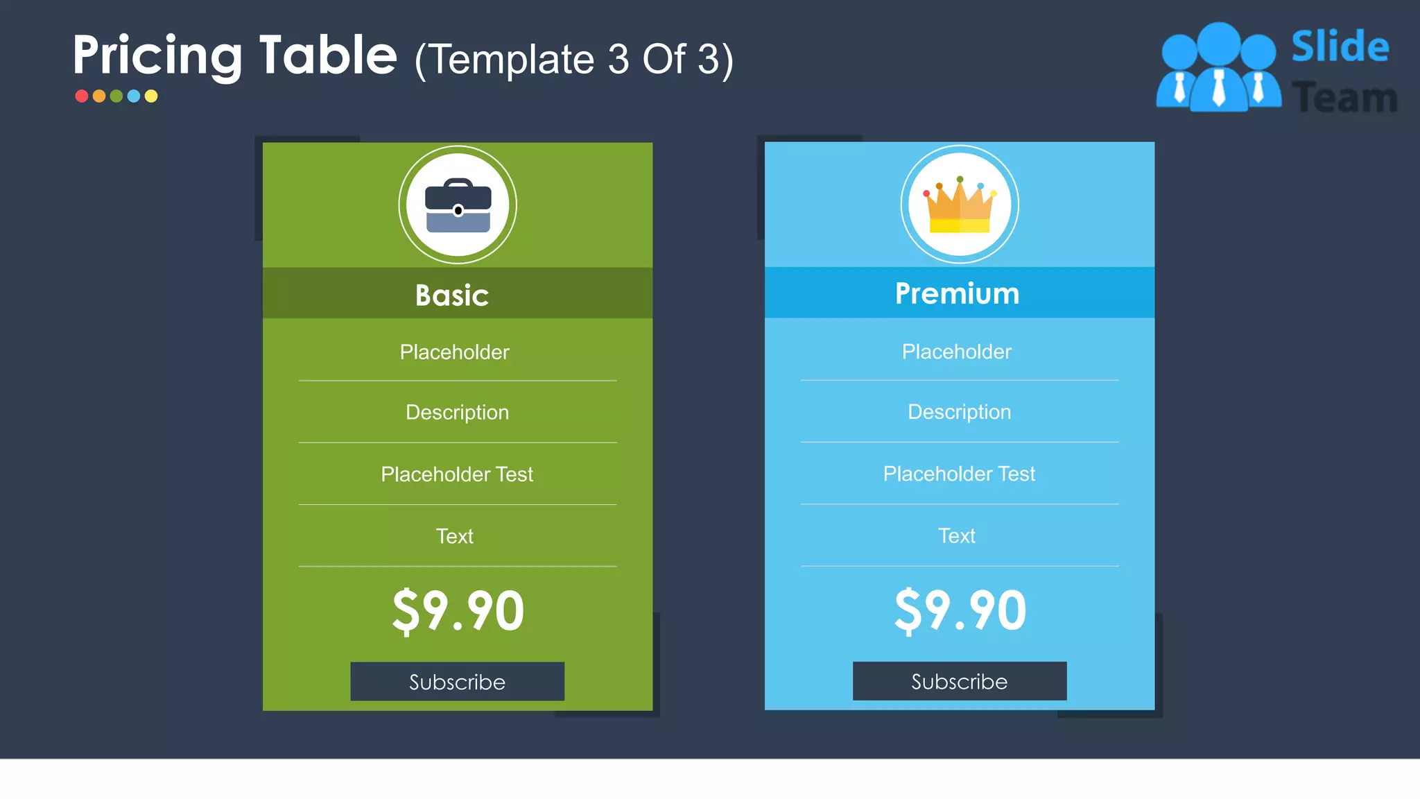 Pricing Table (Template 3 Of 3)
14
Premium
Placeholder
Description
Placeholder Test
Text
Subscribe
$9.90
Basic
$9.90
Placeholder
Description
Placeholder Test
Text
Subscribe
 