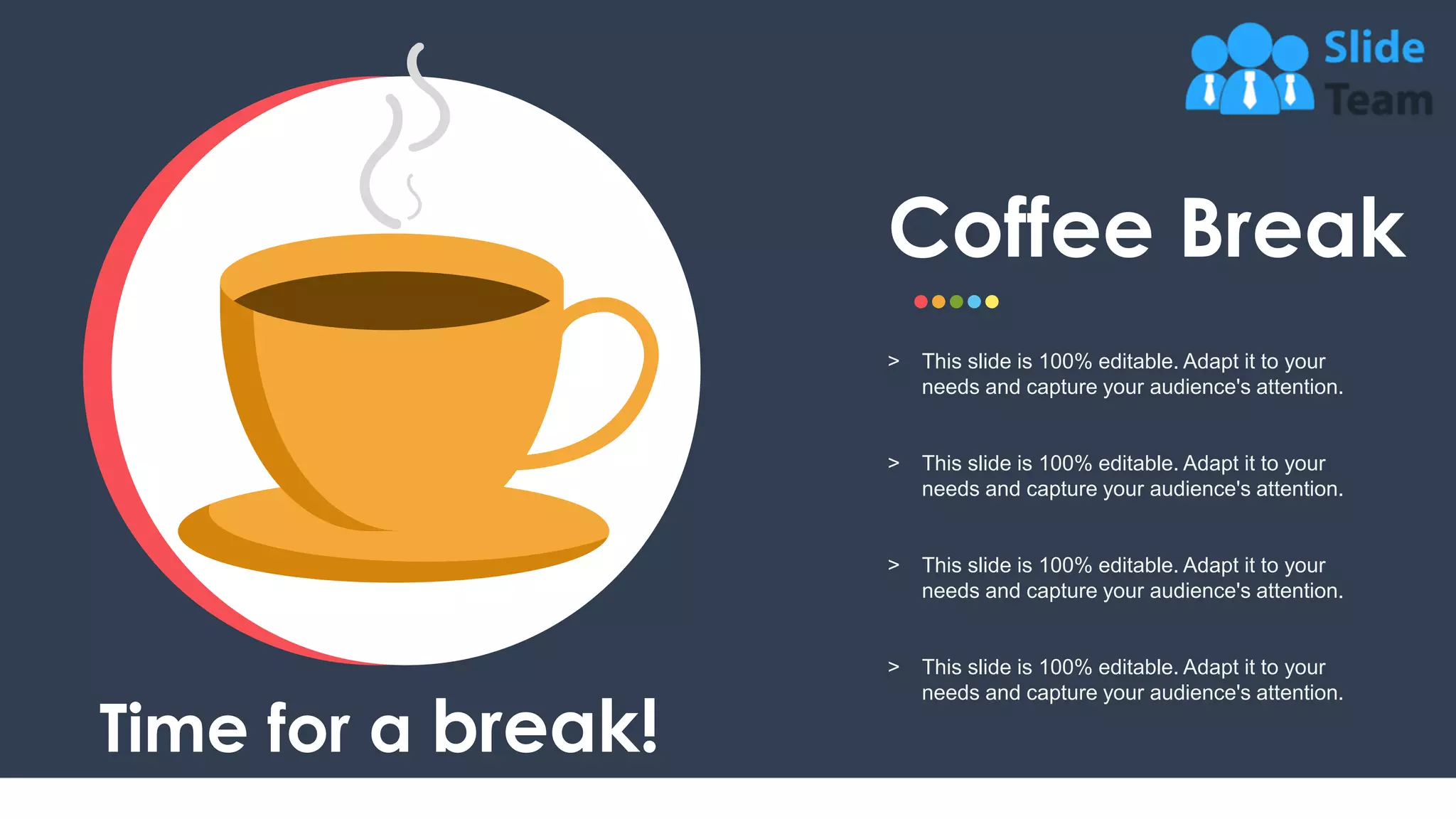 16
Time for a break!
Coffee Break
˃ This slide is 100% editable. Adapt it to your
needs and capture your audience's attention.
˃ This slide is 100% editable. Adapt it to your
needs and capture your audience's attention.
˃ This slide is 100% editable. Adapt it to your
needs and capture your audience's attention.
˃ This slide is 100% editable. Adapt it to your
needs and capture your audience's attention.
 