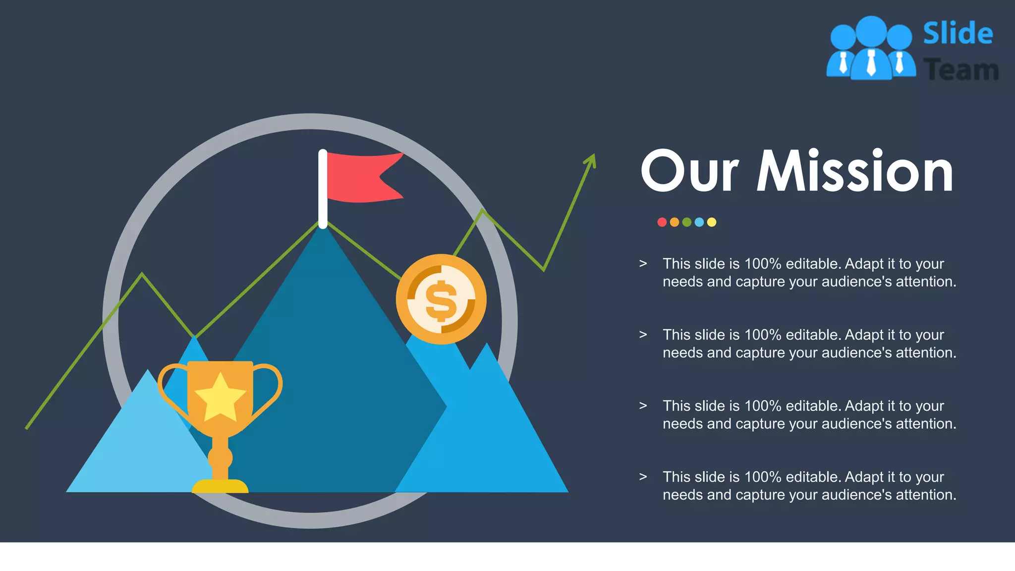 22
Our Mission
˃ This slide is 100% editable. Adapt it to your
needs and capture your audience's attention.
˃ This slide is 100% editable. Adapt it to your
needs and capture your audience's attention.
˃ This slide is 100% editable. Adapt it to your
needs and capture your audience's attention.
˃ This slide is 100% editable. Adapt it to your
needs and capture your audience's attention.
 