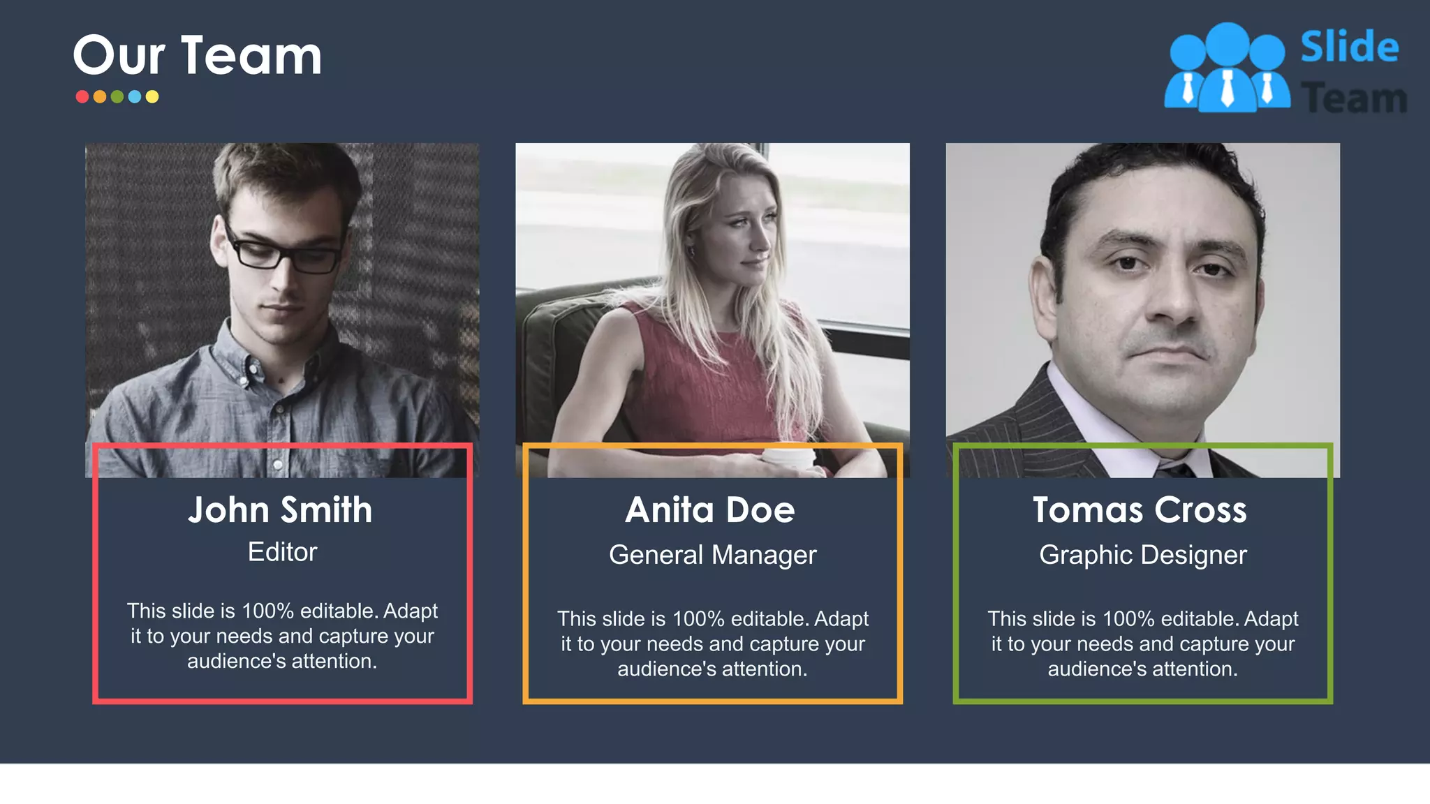 Our Team
23
This slide is 100% editable. Adapt
it to your needs and capture your
audience's attention.
Anita Doe
General Manager
This slide is 100% editable. Adapt
it to your needs and capture your
audience's attention.
Tomas Cross
Graphic Designer
John Smith
Editor
This slide is 100% editable. Adapt
it to your needs and capture your
audience's attention.
 