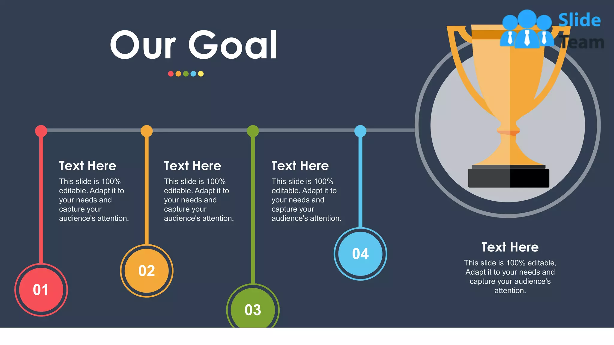27
This slide is 100%
editable. Adapt it to
your needs and
capture your
audience's attention.
Text Here
This slide is 100%
editable. Adapt it to
your needs and
capture your
audience's attention.
Text Here
This slide is 100%
editable. Adapt it to
your needs and
capture your
audience's attention.
Text Here
01
02
03
04
Our Goal
This slide is 100% editable.
Adapt it to your needs and
capture your audience's
attention.
Text Here
 
