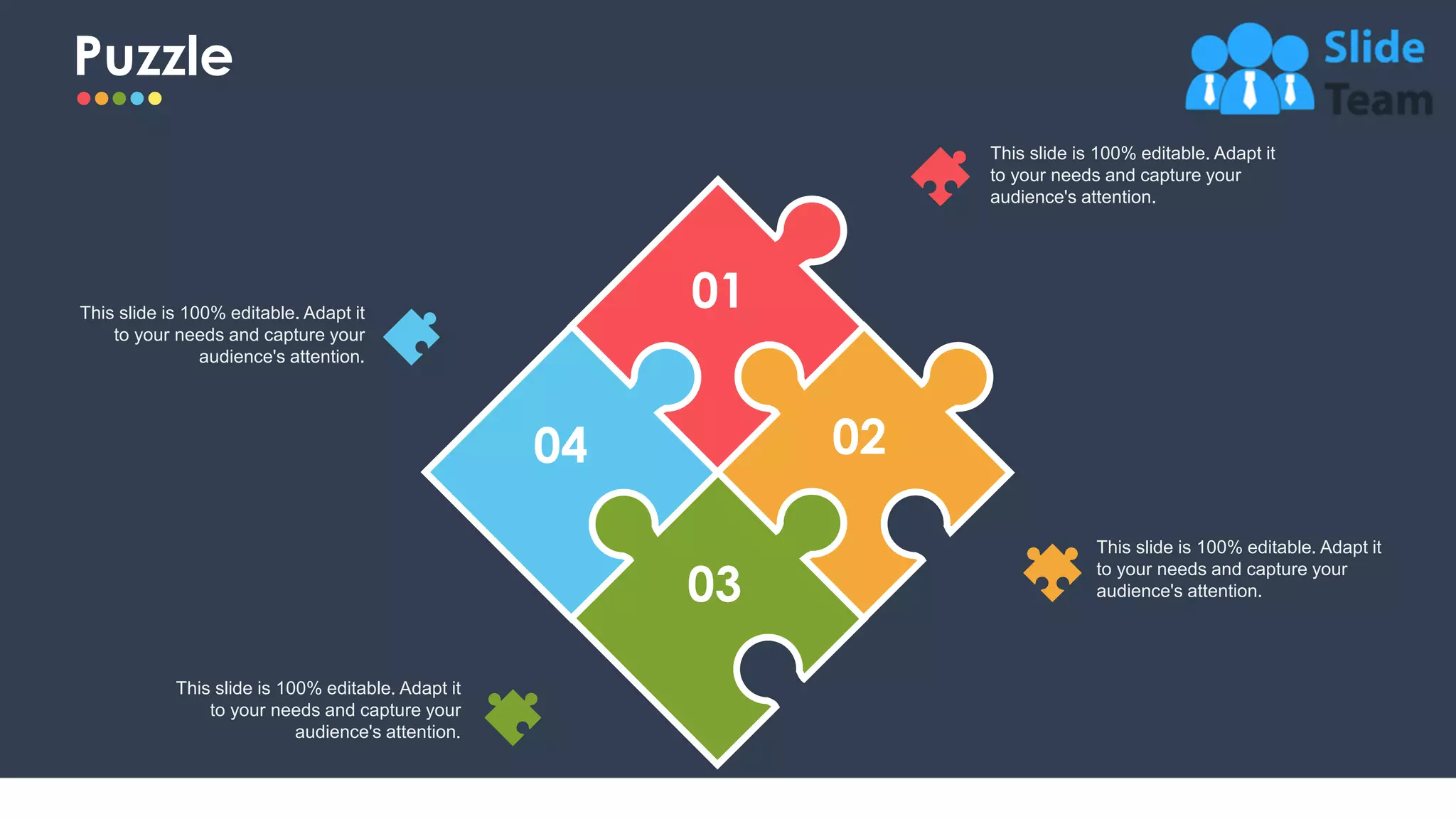 Puzzle
31
This slide is 100% editable. Adapt it
to your needs and capture your
audience's attention.
This slide is 100% editable. Adapt it
to your needs and capture your
audience's attention.
This slide is 100% editable. Adapt it
to your needs and capture your
audience's attention.
This slide is 100% editable. Adapt it
to your needs and capture your
audience's attention.
01
02
03
04
 