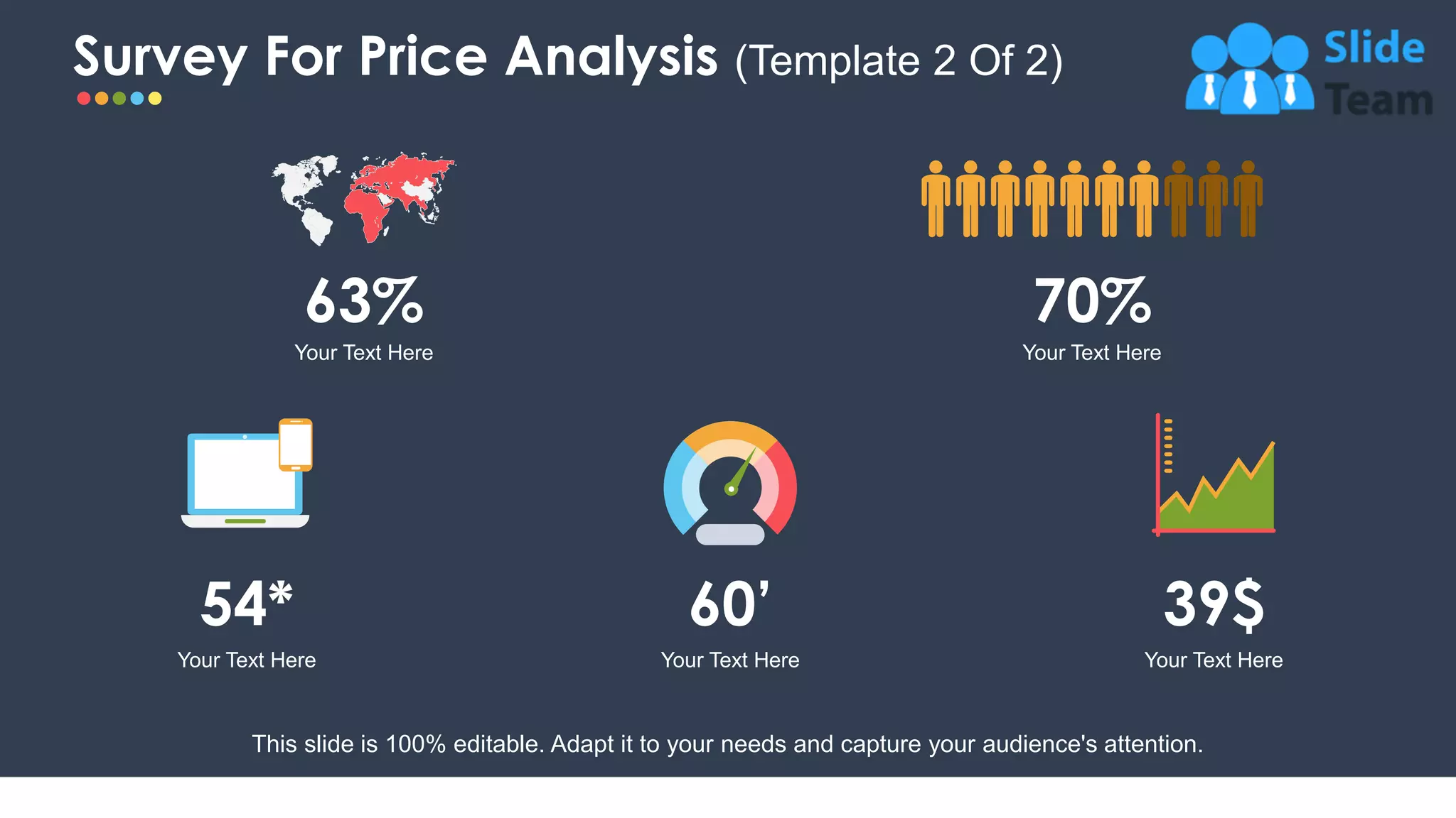 Survey For Price Analysis (Template 2 Of 2)
6
63%
Your Text Here
70%
Your Text Here
60’
Your Text Here
54*
Your Text Here
39$
Your Text Here
This slide is 100% editable. Adapt it to your needs and capture your audience's attention.
 