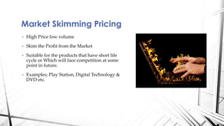 Market Skimming Pricing 
• High Price low volume 
• Skim the Profit from the Market 
• Suitable for the products that have short life 
cycle or Which will face competition at some 
point in future. 
• Examples; Play Station, Digital Technology & 
DVD etc. 
 