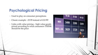 Psychological Pricing 
• Used to play on consumer perceptions 
• Classic example - £9.99 instead of £10.99! 
• Links with value pricing – high value goods 
priced according to what consumers THINK 
should be the price 
 