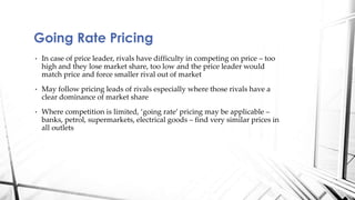 Going Rate Pricing 
• In case of price leader, rivals have difficulty in competing on price – too 
high and they lose market share, too low and the price leader would 
match price and force smaller rival out of market 
• May follow pricing leads of rivals especially where those rivals have a 
clear dominance of market share 
• Where competition is limited, ‘going rate’ pricing may be applicable – 
banks, petrol, supermarkets, electrical goods – find very similar prices in 
all outlets 
 