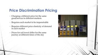 Price Discrimination Pricing 
• Charging a different price for the same 
good/service in different markets 
• Requires each market to be impenetrable 
• Requires different price elasticity of demand 
in each market 
• Prices for rail travel differ for the same 
journey at different times of the day 
 