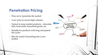 Penetration Pricing 
• Price set to ‘penetrate the market’ 
• ‘Low’ price to secure high volumes 
• Typical in mass market products – chocolate 
bars, food stuffs, household goods, etc. 
• Suitable for products with long anticipated 
life cycles 
• May be useful if launching into a new 
market 
 