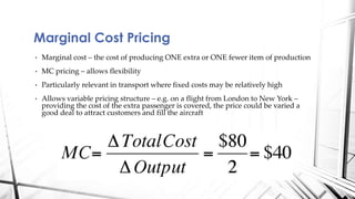 Marginal Cost Pricing 
• Marginal cost – the cost of producing ONE extra or ONE fewer item of production 
• MC pricing – allows flexibility 
• Particularly relevant in transport where fixed costs may be relatively high 
• Allows variable pricing structure – e.g. on a flight from London to New York – 
providing the cost of the extra passenger is covered, the price could be varied a 
good deal to attract customers and fill the aircraft 
 