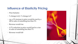 Influence of Elasticity Pricing 
• Price Inelastic: 
• % change in Q < % change in P 
• e.g. a 5% increase in price would be met by a 
fall in sales of something less than 5% 
• Revenue would rise 
• A 7% reduction in price would lead to a rise 
in sales of something less than 7% 
• Revenue would fall 
 